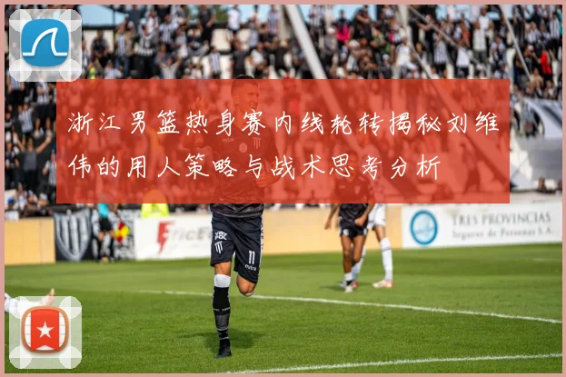 浙江男篮热身赛内线轮转揭秘刘维伟的用人策略与战术思考分析