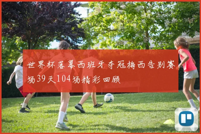 世界杯落幕西班牙夺冠梅西告别赛场39天104场精彩回顾
