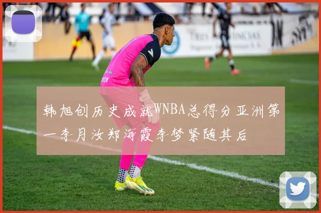 韩旭创历史成就WNBA总得分亚洲第一李月汝郑海霞李梦紧随其后