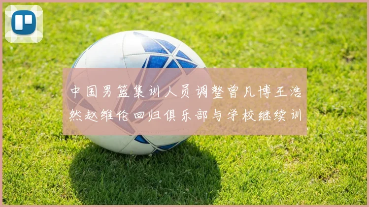中国男篮集训人员调整曾凡博王浩然赵维伦回归俱乐部与学校继续训练