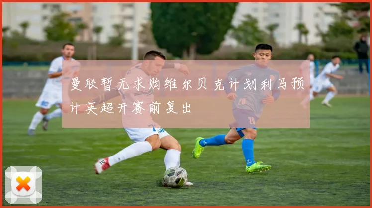 曼联暂无求购维尔贝克计划利马预计英超开赛前复出