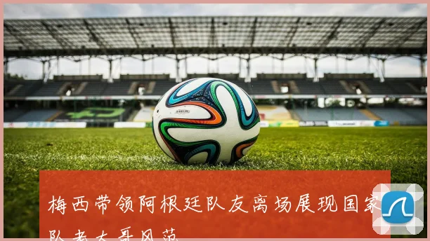 梅西带领阿根廷队友离场展现国家队老大哥风范