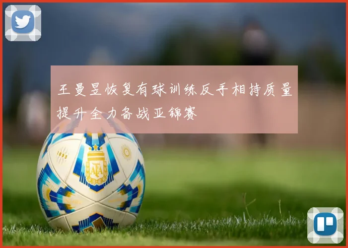 王曼昱恢复有球训练反手相持质量提升全力备战亚锦赛
