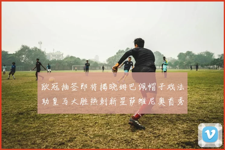 欧冠抽签即将揭晓姆巴佩帽子戏法助皇马大胜热刺新星萨维尼奥首秀精彩表现